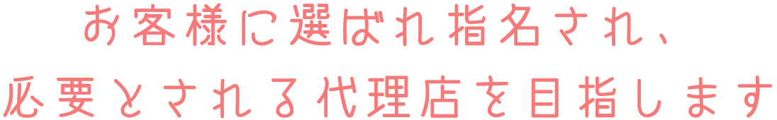 お客様に選ばれ指名され、必要とされる代理店を目指します