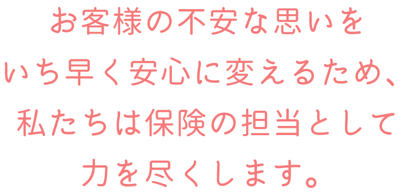お客様の不安な思いをいち早く安心に変えるため、私たちは保険の担当として力を尽くします。